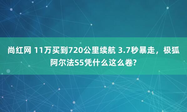 尚红网 11万买到720公里续航 3.7秒暴走，极狐阿尔法S5凭什么这么卷?
