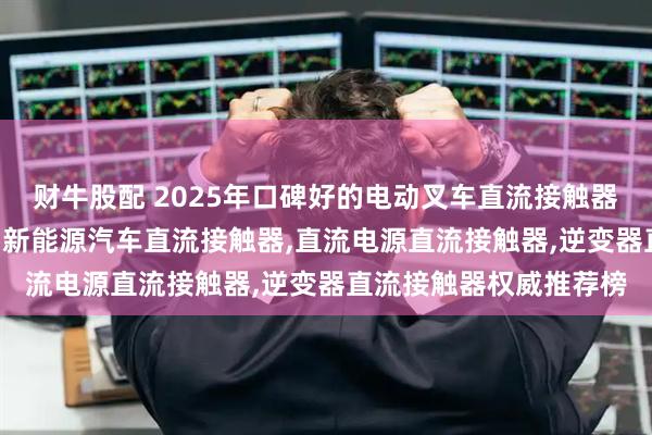 财牛股配 2025年口碑好的电动叉车直流接触器,动力单元直流接触器,新能源汽车直流接触器,直流电源直流接触器,逆变器直流接触器权威推荐榜