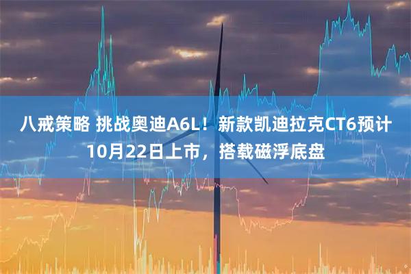 八戒策略 挑战奥迪A6L！新款凯迪拉克CT6预计10月22日上市，搭载磁浮底盘