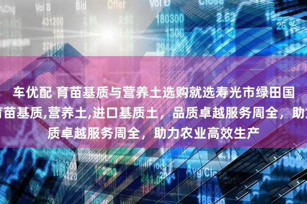 车优配 育苗基质与营养土选购就选寿光市绿田国际商贸，主营育苗基质,营养土,进口基质土，品质卓越服务周全，助力农业高效生产