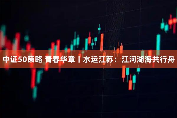 中证50策略 青春华章丨水运江苏：江河湖海共行舟
