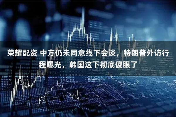 荣耀配资 中方仍未同意线下会谈，特朗普外访行程曝光，韩国这下彻底傻眼了