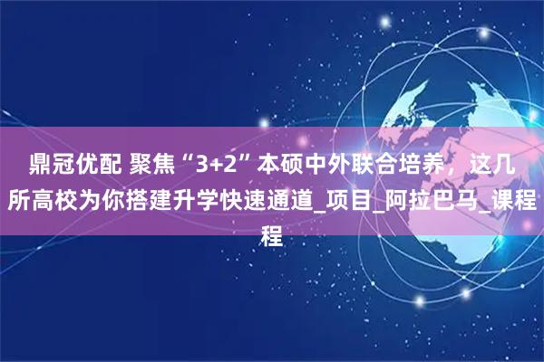 鼎冠优配 聚焦“3+2”本硕中外联合培养，这几所高校为你搭建升学快速通道_项目_阿拉巴马_课程