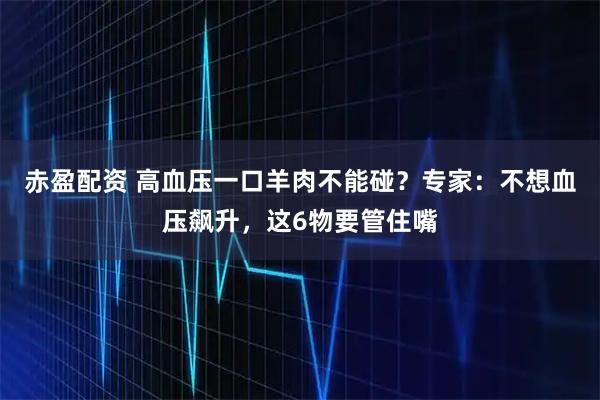 赤盈配资 高血压一口羊肉不能碰？专家：不想血压飙升，这6物要管住嘴