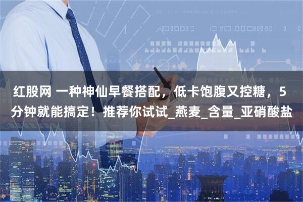 红股网 一种神仙早餐搭配，低卡饱腹又控糖，5 分钟就能搞定！推荐你试试_燕麦_含量_亚硝酸盐