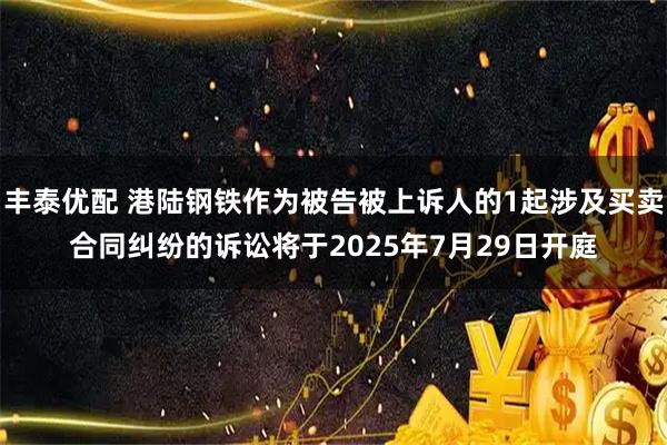 丰泰优配 港陆钢铁作为被告被上诉人的1起涉及买卖合同纠纷的诉讼将于2025年7月29日开庭