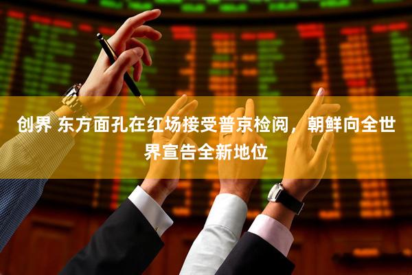创界 东方面孔在红场接受普京检阅，朝鲜向全世界宣告全新地位