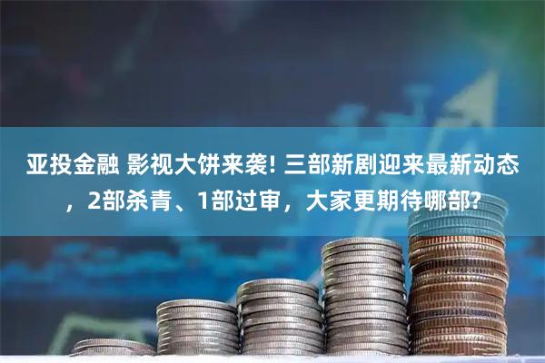 亚投金融 影视大饼来袭! 三部新剧迎来最新动态，2部杀青、1部过审，大家更期待哪部?