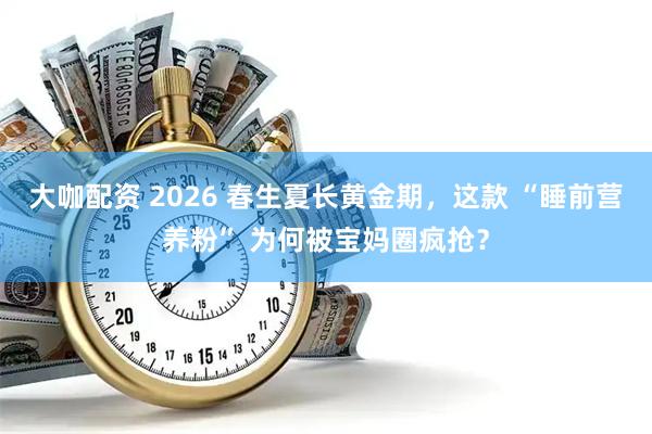 大咖配资 2026 春生夏长黄金期，这款 “睡前营养粉” 为何被宝妈圈疯抢？