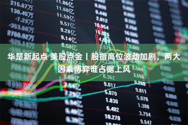 华楚新起点 美股点金丨股指高位波动加剧，两大因素博弈谁占据上风