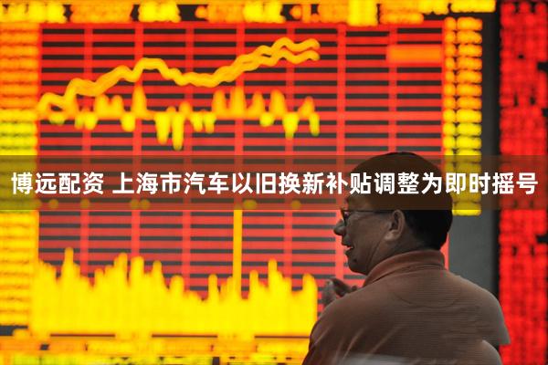 博远配资 上海市汽车以旧换新补贴调整为即时摇号