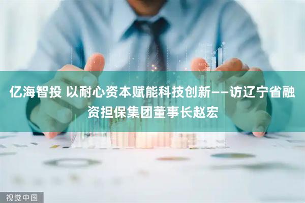 亿海智投 以耐心资本赋能科技创新——访辽宁省融资担保集团董事长赵宏