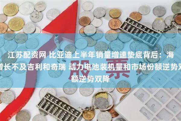 江苏配资网 比亚迪上半年销量增速垫底背后：海外增长不及吉利和奇瑞 动力电池装机量和市场份额逆势双降