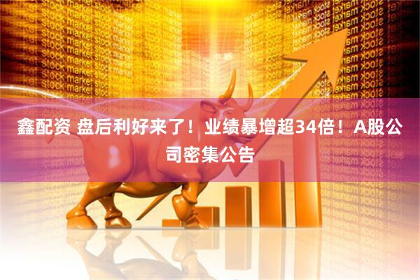 鑫配资 盘后利好来了!业绩暴增超34倍!A股公司密集公告