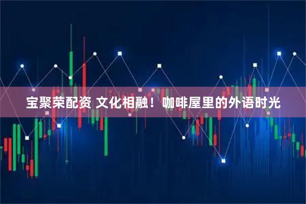 宝聚荣配资 文化相融!咖啡屋里的外语时光