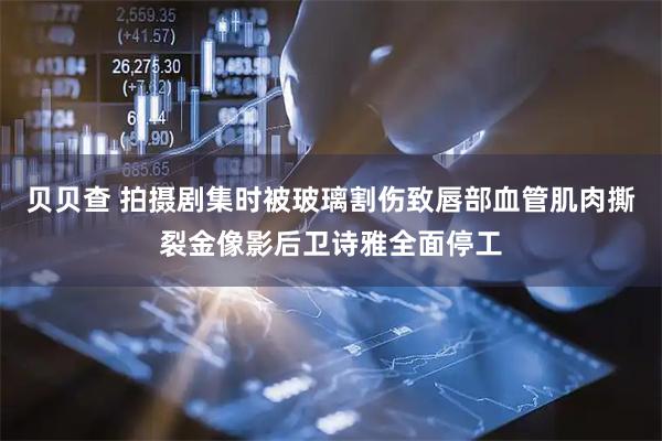 贝贝查 拍摄剧集时被玻璃割伤致唇部血管肌肉撕裂金像影后卫诗雅全面停工