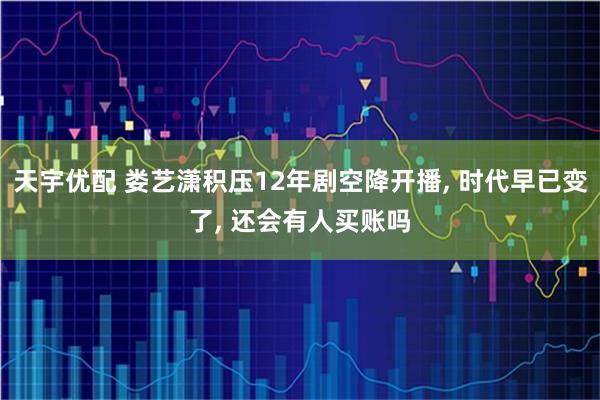 天宇优配 娄艺潇积压12年剧空降开播, 时代早已变了, 还会有人买账吗